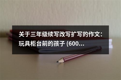 關(guān)于三年級(jí)續(xù)寫(xiě)改寫(xiě)擴(kuò)寫(xiě)的作文：玩具柜臺(tái)前的孩子 (600字)
