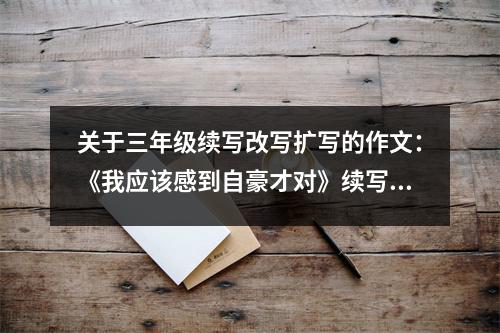 關(guān)于三年級(jí)續(xù)寫改寫擴(kuò)寫的作文：《我應(yīng)該感到自豪才對(duì)》續(xù)寫 (550字)