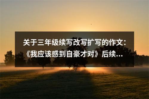 關(guān)于三年級(jí)續(xù)寫改寫擴(kuò)寫的作文：《我應(yīng)該感到自豪才對(duì)》后續(xù) (450字)