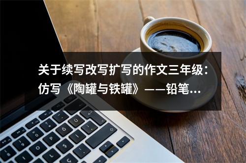 關于續(xù)寫改寫擴寫的作文三年級：仿寫《陶罐與鐵罐》——鉛筆盒里的爭吵 (600字)