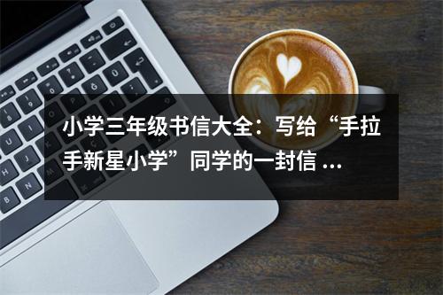 小學(xué)三年級書信大全：寫給“手拉手新星小學(xué)”同學(xué)的一封信 (550字)