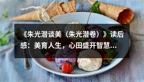 《朱光潛談美（朱光潛卷）》讀后感：美育人生，心田盛開智慧花 (800字)