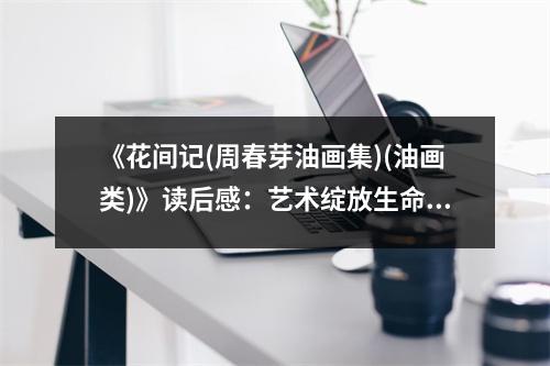 《花間記(周春芽油畫集)(油畫類)》讀后感：藝術綻放生命之美 (800字)