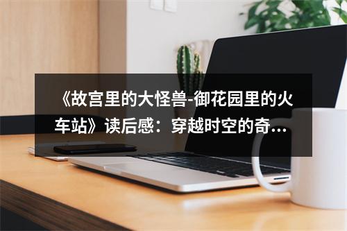 《故宮里的大怪獸-御花園里的火車站》讀后感：穿越時(shí)空的奇幻之旅，喚起童年的美好回憶 (950字)
