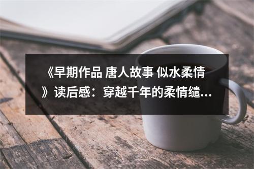 《早期作品 唐人故事 似水柔情》讀后感：穿越千年的柔情繾綣 (1050字)