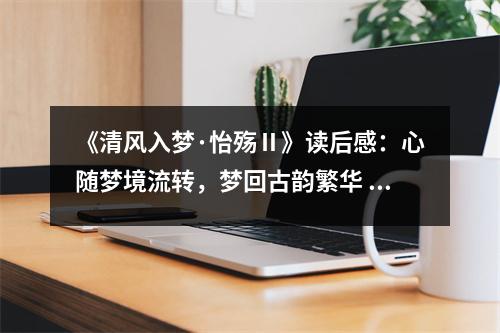 《清風(fēng)入夢·怡殤Ⅱ》讀后感：心隨夢境流轉(zhuǎn)，夢回古韻繁華 (750字)
