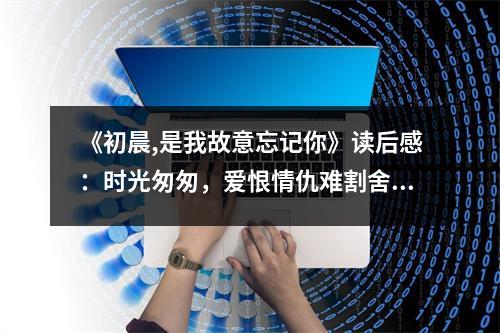 《初晨,是我故意忘記你》讀后感：時(shí)光匆匆，愛(ài)恨情仇難割舍 (750字)