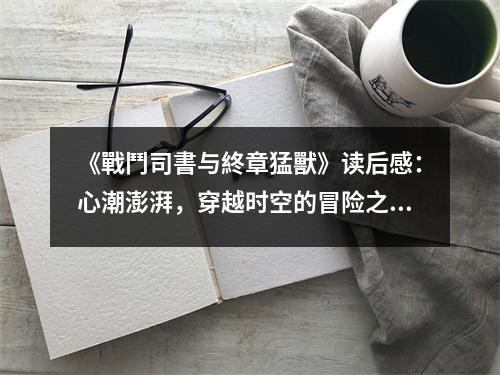 《戰(zhàn)鬥司書與終章猛獸》讀后感：心潮澎湃，穿越時(shí)空的冒險(xiǎn)之旅 (800字)