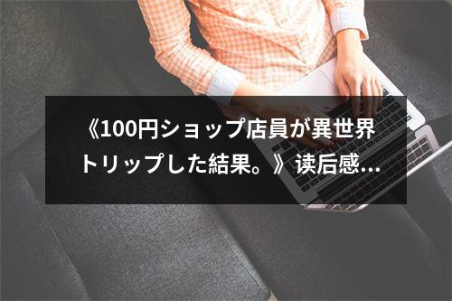 《100円ショップ店員が異世界トリップした結(jié)果。》讀后感：夢(mèng)想成真，異世界之旅 (850字)
