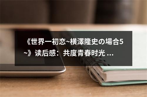 《世界一初戀~橫澤隆史の場(chǎng)合5~》讀后感：共度青春時(shí)光 (750字)