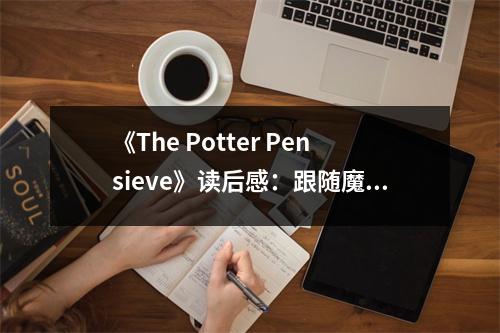 《The Potter Pensieve》讀后感：跟隨魔法世界，感受成長的力量 (800字)