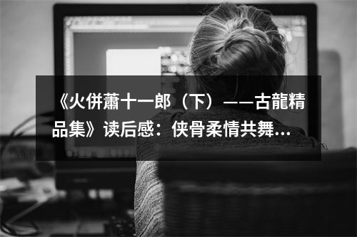《火併蕭十一郎（下）——古龍精品集》讀后感：俠骨柔情共舞風(fēng)華 (700字)