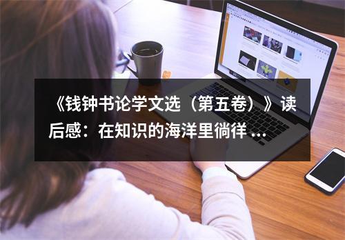 《錢鐘書論學(xué)文選（第五卷）》讀后感：在知識的海洋里徜徉 (800字)