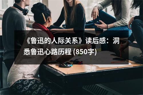 《魯迅的人際關(guān)系》讀后感：洞悉魯迅心路歷程 (850字)