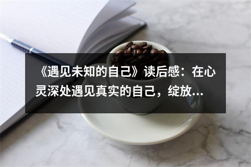 《遇見(jiàn)未知的自己》讀后感：在心靈深處遇見(jiàn)真實(shí)的自己，綻放光彩 (700字)