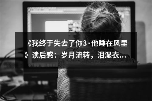 《我終于失去了你3·他睡在風(fēng)里》讀后感：歲月流轉(zhuǎn)，淚濕衣襟 (800字)