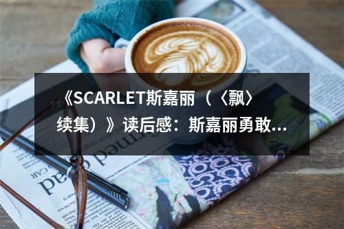 《SCARLET斯嘉麗（〈飄〉續(xù)集）》讀后感：斯嘉麗勇敢再戰(zhàn)，情意綿延難斷 (750字)