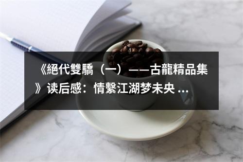 《絕代雙驕（一）——古龍精品集》讀后感：情繫江湖夢未央 (750字)