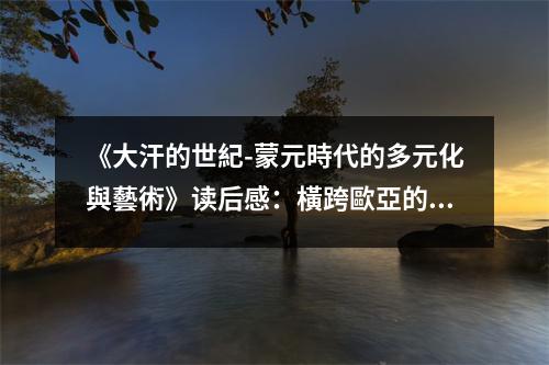 《大汗的世紀-蒙元時代的多元化與藝術》讀后感：橫跨歐亞的璀璨星河 (1100字)