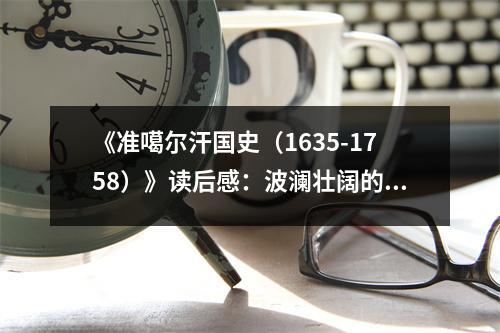《準(zhǔn)噶爾汗國(guó)史（1635-1758）》讀后感：波瀾壯闊的史詩(shī)畫卷 (750字)