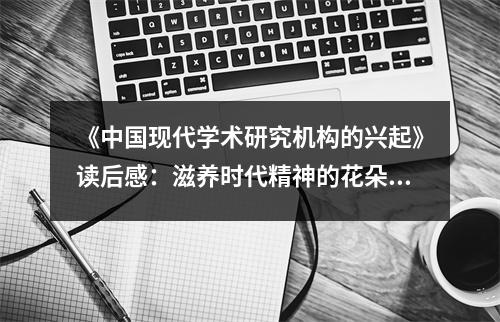 《中國現(xiàn)代學(xué)術(shù)研究機構(gòu)的興起》讀后感：滋養(yǎng)時代精神的花朵綻放 (750字)