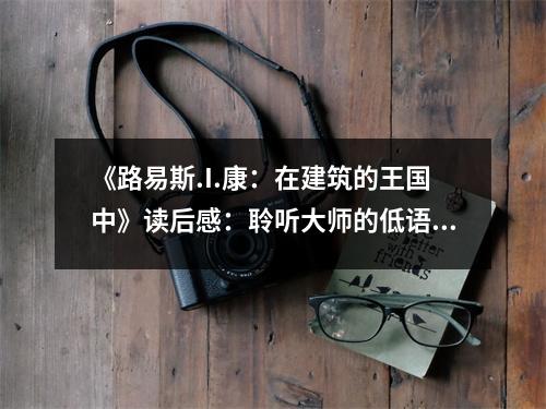 《路易斯.I.康：在建筑的王國(guó)中》讀后感：聆聽(tīng)大師的低語(yǔ)，喚醒沉睡的靈感 (900字)
