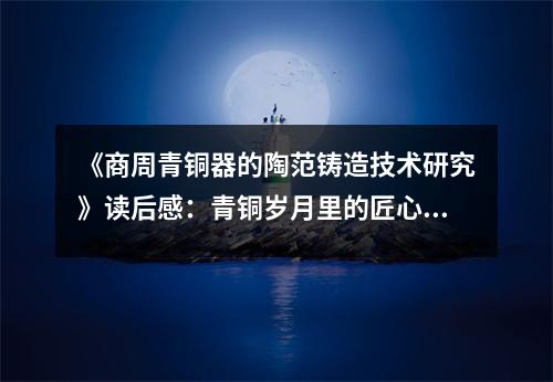 《商周青銅器的陶范鑄造技術(shù)研究》讀后感：青銅歲月里的匠心獨運 (700字)