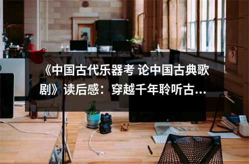 《中國古代樂器考 論中國古典歌劇》讀后感：穿越千年聆聽古韻悠揚(yáng) (1100字)