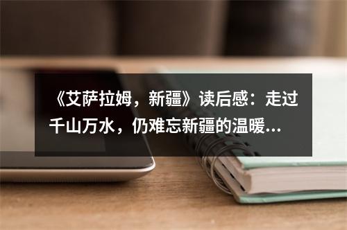 《艾薩拉姆，新疆》讀后感：走過千山萬水，仍難忘新疆的溫暖 (850字)