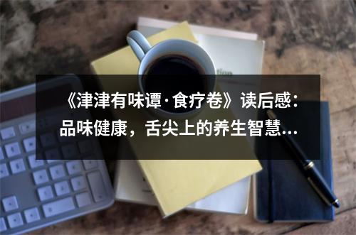 《津津有味譚·食療卷》讀后感：品味健康，舌尖上的養(yǎng)生智慧 (1200字)