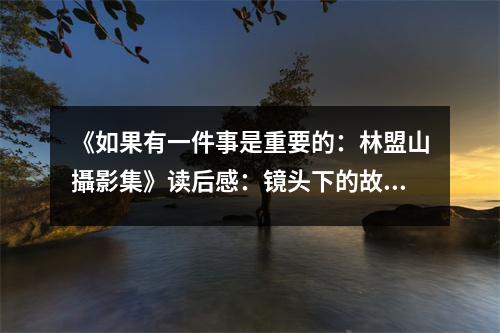《如果有一件事是重要的：林盟山攝影集》讀后感：鏡頭下的故事，喚起心中那抹溫柔 (1300字)