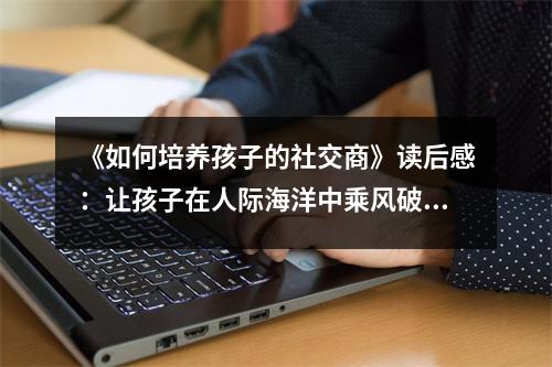 《如何培養(yǎng)孩子的社交商》讀后感：讓孩子在人際海洋中乘風(fēng)破浪 (900字)