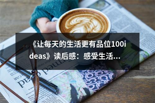 《讓每天的生活更有品位100ideas》讀后感：感受生活之美，品味人生之趣 (900字)