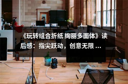 《玩轉(zhuǎn)組合折紙 絢麗多面體》讀后感：指尖躍動(dòng)，創(chuàng)意無(wú)限 (900字)