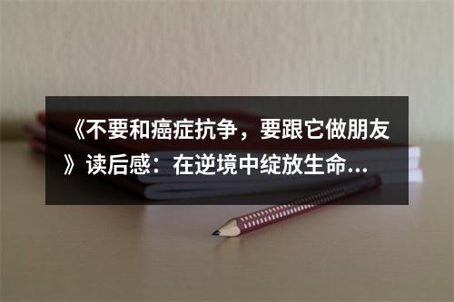 《不要和癌癥抗?fàn)?，要跟它做朋友》讀后感：在逆境中綻放生命之花 (800字)