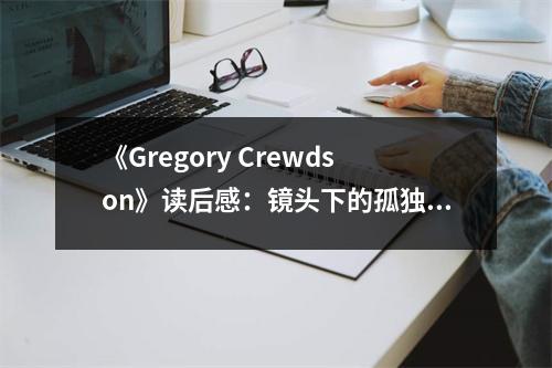 《Gregory Crewdson》讀后感：鏡頭下的孤獨(dú)敘事 (1200字)