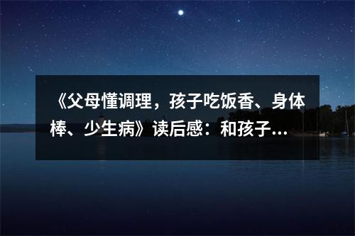 《父母懂調(diào)理，孩子吃飯香、身體棒、少生病》讀后感：和孩子一起茁壯成長 (1000字)