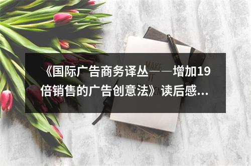 《國際廣告商務(wù)譯叢――增加19倍銷售的廣告創(chuàng)意法》讀后感：創(chuàng)意無限，銷售翻番 (750字)