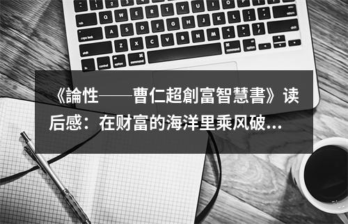 《論性──曹仁超創(chuàng)富智慧書》讀后感：在財(cái)富的海洋里乘風(fēng)破浪 (700字)
