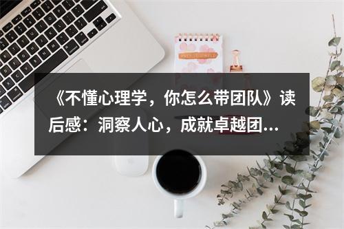 《不懂心理學(xué)，你怎么帶團隊》讀后感：洞察人心，成就卓越團隊 (1100字)