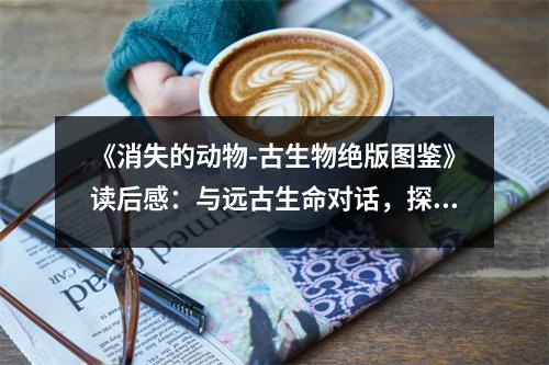 《消失的動物-古生物絕版圖鑒》讀后感：與遠(yuǎn)古生命對話，探尋永恒的秘密 (850字)