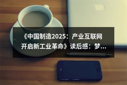 《中國制造2025：產(chǎn)業(yè)互聯(lián)網(wǎng)開啟新工業(yè)革命》讀后感：夢想照進(jìn)現(xiàn)實(shí)，未來可期 (1100字)