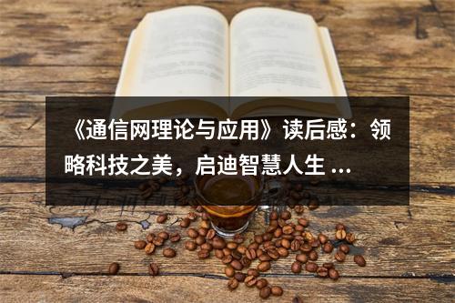 《通信網(wǎng)理論與應(yīng)用》讀后感：領(lǐng)略科技之美，啟迪智慧人生 (700字)