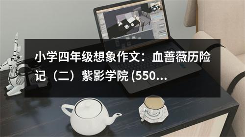 小學(xué)四年級想象作文：血薔薇歷險(xiǎn)記（二）紫影學(xué)院 (550字)