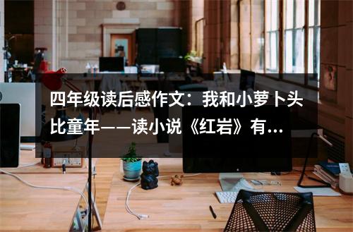 四年級讀后感作文：我和小蘿卜頭比童年——讀小說《紅巖》有感 (500字)
