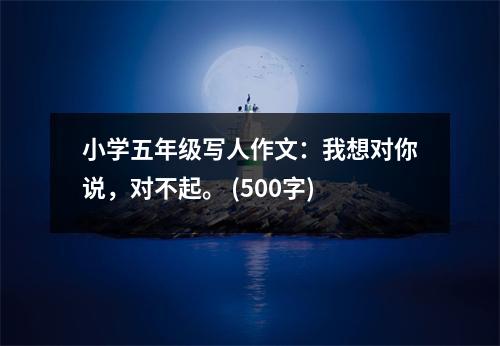 小學(xué)五年級寫人作文：我想對你說，對不起。 (500字)