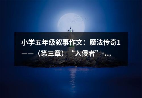 小學(xué)五年級敘事作文：魔法傳奇1——（笫三章）“入侵者”---透黎 (550字)