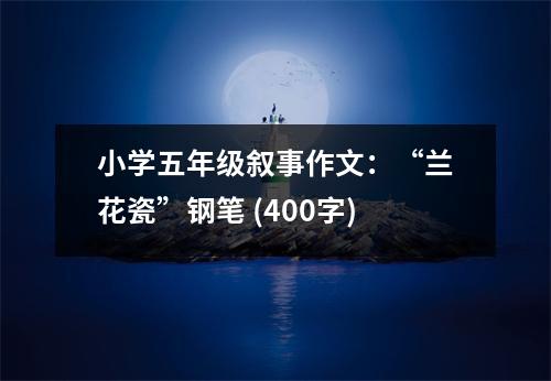 小學五年級敘事作文：“蘭花瓷”鋼筆 (400字)