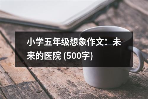 小學五年級想象作文：未來的醫(yī)院 (500字)