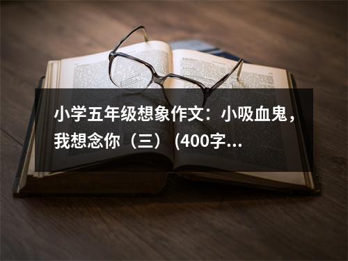 小學(xué)五年級想象作文：小吸血鬼，我想念你（三） (400字)